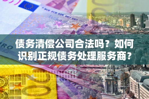 北京债务清偿公司合法吗？如何识别正规债务处理服务商？