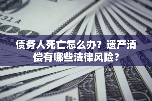 北京债务人死亡怎么办？遗产清偿有哪些法律风险？