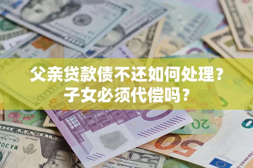 北京父亲贷款债不还如何处理？子女必须代偿吗？
